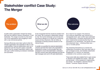 Stakeholder conflict Case Study:
The Merger
A public sector organisation merged two teams,
that had very different cultures, procedures, IT and
leadership. The merger occurred at a time when
one of the organisations was struggling to work
with a new commercial partner.
Savings efficiencies were taken upfront while the
merged organisation was expected to take on new
responsibilities. External stakeholders were not in
agreement over the long term goals. It was little
wonder that the merged organisation failed to gel
with open conflict breaking out between individuals
and sub-teams.
It was recognised that this would be complex from
the outset. We conducted a stakeholder analysis
to map “the human landscape” and one-two-one
discussions allowed us to identify the underlying
issues and key influencers. We ran follow up
workshops to develop practical solutions to the
internal issues.
In parallel, we quantified the external stakeholders’
concerns and took them back to the organisation’s
leadership for review. A communication plan was
developed to ensure that stakeholders understood
that their concerns were being addressed and that the
right messages were sent to the right stakeholders.
As a result of our support, the pressure
from external stakeholder was reduced to a
manageable level; open conflict was eradicated
and collaboration; increased significantly as the
team implemented procedures that they had
developed in our workshops. The whole process
took seventeen days – including follow ups –
over a 12 week period.
“By presenting themselves as a neutral and
independent consultancy, they have been able to
gain privileged access, and facilitate stakeholder
engagement in a manner not otherwise
accessible to the Landmarc project team.
These same skills also enabled them to gain access
to ‘blockers’ and establish the causes – both real
and perceived – of the resistance to implementing
the change.” Tim Shapland - Business Service
Director - Landmarc Support Services
Call us on +44 (0) 1225 290 745 or visit northlightsolutions.com
The problem What we did The outcome
 
