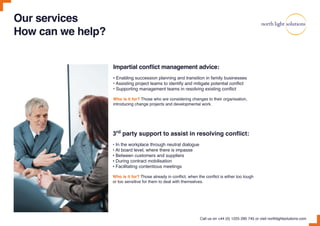 Our services
How can we help?
3rd
party support to assist in resolving conflict:
• In the workplace through neutral dialogue
• At board level, where there is impasse
• Between customers and suppliers
• During contract mobilisation
• Facilitating contentious meetings
Who is it for? Those already in conflict, when the conflict is either too tough
or too sensitive for them to deal with themselves.
Impartial conflict management advice:
• Enabling succession planning and transition in family businesses
• Assisting project teams to identify and mitigate potential conflict
• Supporting management teams in resolving existing conflict
Who is it for? Those who are considering changes to their organisation,
introducing change projects and developmental work.
Call us on +44 (0) 1225 290 745 or visit northlightsolutions.com
 