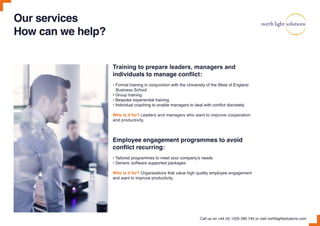 Training to prepare leaders, managers and
individuals to manage conflict:
• Formal training in conjunction with the University of the West of England
Business School
• Group training
• Bespoke experiential training
• Individual coaching to enable managers to deal with conflict discretely
Who is it for? Leaders and managers who want to improve cooperation
and productivity.
Employee engagement programmes to avoid
conflict recurring:
• Tailored programmes to meet your company’s needs
• Generic software supported packages
Who is it for? Organisations that value high quality employee engagement
and want to improve productivity.
Call us on +44 (0) 1225 290 745 or visit northlightsolutions.com
Our services
How can we help?
 
