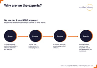 Why are we the experts?
Impartiality and confidentiality is central to what we do.
We use our 4 step SEDS approach
To understand the
context, stakeholders,
alliances, interests
and agendas.
To build trust
and uncover the
underlying issues.
To explore and build
consensual practical
solutions.
Provide ongoing
mentoring and
support to ensure
that agreements are
maintained.
Call us on +44 (0) 1225 290 745 or visit northlightsolutions.com
Scope Engage Develop Sustain
 