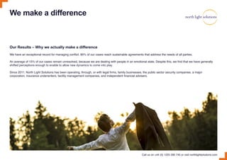 We make a difference
Our Results – Why we actually make a difference
We have an exceptional record for managing conflict. 85% of our cases reach sustainable agreements that address the needs of all parties.
An average of 15% of our cases remain unresolved, because we are dealing with people in an emotional state. Despite this, we find that we have generally
shifted perceptions enough to enable to allow new dynamics to come into play.
Since 2011, North Light Solutions has been operating, through, or with legal firms, family businesses, the public sector security companies, a major
corporation, insurance underwriters, facility management companies, and independent financial advisers.
Call us on +44 (0) 1225 290 745 or visit northlightsolutions.com
 