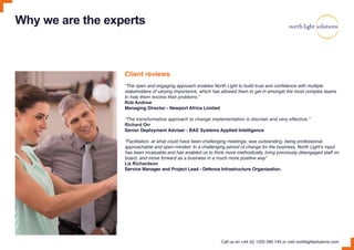 Why we are the experts
Client reviews
“The open and engaging approach enables North Light to build trust and confidence with multiple
stakeholders of varying importance, which has allowed them to get in amongst the most complex teams
to help them resolve their problems.”
Rob Andrew
Managing Director - Newport Africa Limited
“The transformative approach to change implementation is discreet and very effective.”
Richard Orr
Senior Deployment Adviser - BAE Systems Applied Intelligence
“Facilitation, at what could have been challenging meetings, was outstanding, being professional,
approachable and open-minded. In a challenging period of change for the business, North Light’s input
has been invaluable and has enabled us to think more methodically, bring previously disengaged staff on
board, and move forward as a business in a much more positive way”
Liz Richardson
Service Manager and Project Lead - Defence Infrastructure Organisation.
Call us on +44 (0) 1225 290 745 or visit northlightsolutions.com
 