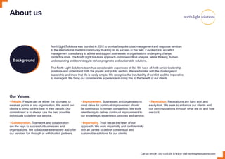 About us
North Light Solutions was founded in 2010 to provide bespoke crisis management and response services
to the international maritime community. Building on its success in this field, it evolved into a conflict
management consultancy to advise and support businesses or organisations undergoing change,
conflict or crisis. The North Light Solutions approach combines critical analysis, lateral thinking, human
understanding and technology to deliver pragmatic and sustainable solutions.
The North Light Solutions team has considerable experience of life. We have all held senior leadership
positions and understand both the private and public sectors. We are familiar with the challenges of
leadership and know that life is rarely simple. We recognise the inevitability of conflict and the imperative
to manage it. We bring our considerable experience in doing this to the benefit of our clients.
Our Values:
• People. People can be either the strongest or
weakest points in any organisation. We assist our
clients to bring out the best in their people. Our
commitment is to always use the best possible
individuals to deliver our service.
• Collaboration. Teamwork and collaboration
are the keys to successful businesses and
organisations. We collaborate extensively and offer
our services for, through or with trusted partners.
• Improvement. Businesses and organisations
must strive for continual improvement should
be continuous to remain competitive. We work
relentlessly to deliver continual improvement to
our knowledge, experience, process and service.
• Impartiality. Trust lies at the heart of our
approach. We work impartially and confidentially
with all parties to deliver consensual and
sustainable solutions for our clients.
• Reputation. Reputations are hard won and
easily lost. We seek to enhance our clients and
our own reputations through what we do and how
we do it.
Call us on +44 (0) 1225 29 0745 or visit northlightsolutions.com
Background
 