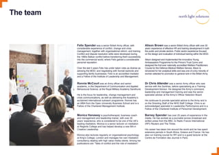 The team
Felix Spender was a senior British Army officer, with
considerable experience of conflict, change and crisis
management, together with organisational reform, and training.
Conflict and dispute resolution skills were developed during
the 1990s Balkan conflict before transferring them successfully
into the commercial world, where Felix gained a considerable
personal reputation.
Over the last 5 years Felix has under taken roles as diverse as
advising the MOD, and negotiating with Somali warlords and
supporting family businesses. Felix is an accredited mediator
and a Fellow of the Institute of Leadership and Management.
Alison Brown was a senior British Army officer with over 20
years’ experience of effective HR and training development in both
the public and private sectors. Public sector experience focused
on the design and evaluation of individual training within the MOD.
Alison designed and implemented the innovative Young
Ambassadors Programme for the Prince’s Trust Cymru and
designed the first ever nationally accredited Welfare Practitioners
Course for the Defence Medical Welfare Service. Alison is
renowned for her analytical skills and was one of a tiny minority of
women selected for promotion to general rank in the British Army.
Dr Chris Allender was a senior Army officer who saw
service with the Gurkhas, before specialising as a Training
Development Advisor. He designed the Army’s command,
leadership and management training and was the senior
specialist adviser at the Army’s Officer Selection Board.
He continues to provide specialist advice to the Army and is
on the Directing Staff of the NHS Staff College. Chris is an
acknowledged specialist in Leadership Performance and is a
Fellow of the Chartered Institute of Personnel Development.
Ronnie McCourt was an Army officer and senior
academic, in the Department of Communication and Applied
Behavioural Science, at the Royal Military Academy Sandhurst.
He is the focus for leadership, change management and
crisis communications, as well as delivering the Academy’s
acclaimed international outreach programme. Ronnie has
an MBA from the Open University Business School and is a
Fellow of the Chartered Management Institute.
Monica Hanaway is psychotherapist, business coach
and management and leadership trainer, with over 20
years’ experience, who is considered to be one of the UK’s
leading mediators. Monica is a senior lecturer on mediation
at Regents College and has helped develop a new MA in
Creative Leadership.
Monica also lectures regularly on organisational psychology
at King’s College, London and manages her own mediation
consultancy dealing with high value media clients. Among her
publications are “Tales of conflict and the role of mediation”.
Barney Spender has over 25 years of experience in the
media. He has worked as a journalist across broadcast and
written press from the BBC, to Radio France International
(RFI) Reuters and The Times.
His career has taken him around the world and he has spent
extensive periods in South Africa, Greece and France. He has
also run training course for RFI and is a guest lecturer at the
Centre de Formation des Journal in Paris.
 