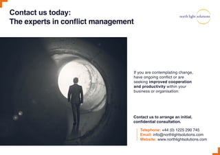 Contact us today:
The experts in conflict management
Telephone: +44 (0) 1225 290 745
Email: info@northlightsolutions.com
Website: www.northlightsolutions.com
If you are contemplating change,
have ongoing conflict or are
seeking improved cooperation
and productivity within your
business or organisation:
Contact us to arrange an initial,
confidential consultation.
 