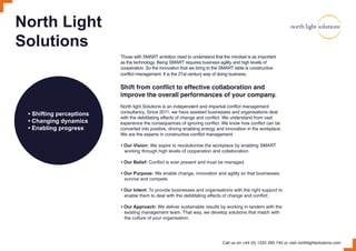 North Light
Solutions
• Shifting perceptions
• Changing dynamics
• Enabling progress
Those with SMART ambition need to understand that the mindset is as important
as the technology. Being SMART requires business agility and high levels of
cooperation. So the innovation that we bring to the SMART table is constructive
conflict management. It is the 21st century way of doing business.
Shift from conflict to effective collaboration and
improve the overall performances of your company.
North light Solutions is an independent and impartial conflict management
consultancy. Since 2011, we have assisted businesses and organisations deal
with the debilitating effects of change and conflict. We understand from vast
experience the consequences of ignoring conflict. We know how conflict can be
converted into positive, driving enabling energy and innovation in the workplace.
We are the experts in constructive conflict management.
• Our Vision: We aspire to revolutionise the workplace by enabling SMART
working through high levels of cooperation and collaboration.
• Our Belief: Conflict is ever present and must be managed.
• Our Purpose: We enable change, innovation and agility so that businesses
survive and compete.
• Our Intent: To provide businesses and organisations with the right support to
enable them to deal with the debilitating effects of change and conflict.
• Our Approach: We deliver sustainable results by working in tandem with the
existing management team. That way, we develop solutions that match with
the culture of your organisation.
Call us on +44 (0) 1225 290 745 or visit northlightsolutions.com
 