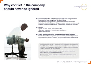 Why conflict in the company
should never be ignored
“I had 2 employees who, for a reason I still don’t understand, fell out with each
other. Before I knew it all kinds of accusations were flying around about the
individuals, the company and myself. We were dragged through the courts and
it took 11 months and £87,000 to sort out.
It was a complete waste of time and money, not to mention stress. Never
again.” Alan CEO of a manufacturing company*.
*Names of companies are never divulged because of the non-disclosure agreement we put in
place to protect brands.
“Unmanaged conflict is the largest irreducible cost in organisations
today and the least recognised.” Dr. Daniel Dana
All conflict has a cost measured in terms of time, emotion, money and
business productivity. But above all it prevents your business from being truly
agile and competitive in a world that is fast moving, complex and uncertain.
Conflict:
• Costs you time, money and emotional effort
• Damages cooperation, innovation and development
• Reduces productivity
Why is constructive conflict management important to business?
Constructive conflict management resolves existing conflict and prevents or
minimises future conflict to enabling you to innovate, develop and progress.
Call us on +44 (0) 1225 290 745 or visit northlightsolutions.com
 