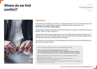 Where do we find
conflict?
Individuals
“We all have to deal with toxic co-workers or managers throughout our careers. Their behaviour has
an impact on the overall company: innovation, employee turnover, revenue and more.”
Olivia CEO of a London creative agency
Conflict happens between individuals. It stems from perception, is centred on values and is driven by
emotion. There is no logic or sense to it.
It starts small and grows exponentially over time. In many cases the original issue is forgotten as it
develops into a “must win at all costs” battle. Overtime a conflict between 2 individuals spills out into
the wider team polarising or isolating other team members.
The answer is to use constructive conflict management to resolve the current conflict efficiently and
help you build a better business.
Call us on +44 (0) 1225 290 745 or visit northlightsolutions.com
In 2014, the Chartered Institute of Personal Development found that:
• 25% of productivity is lost by individuals involved in conflict.
• Unresolved conflict is the decisive factor in 50% of employees leaving a business.
• 65% of employment problems stem from strained relationships between employees.
Between 50%-60% of change programmes never reach their desired end state
(McKinsey Global Survey Results)
Managers spend between 20%-40% of their time dealing with conflict
(Creative Leadership Centre, Eckerd College, Florida)
On average, 2.1 hours per worker per week is wasted through conflict in the work place
(CHS Alliance HHR Conference June 2016)
 