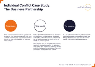 Individual Conflict Case Study:
The Business Partnership
Three business partners could not agree an exit
strategy for their business. As a result, they were
unable to capitalise on an opportunity that suited
two out the three individuals and the business
risked collapse.
The problem What we did The outcome
North Light Solutions initiated a round of one-two-
one discussions with each partner. We quickly
realised that partner three was the problem held
the key and concentrated our efforts on him to
identify his personal agenda.
Once this was done we brought all three partners
together to discuss the impact of the options on
each partner. This enabled the partners to develop
a plan for the disposal of the business. The entire
process took two days from start to finish.
As a result of our intervention the partners were able
to sell the business in an orderly and profitable way.
Although they have never gone back into business
together, they remain on good speaking terms.
Call us on +44 (0) 1225 290 745 or visit northlightsolutions.com
 