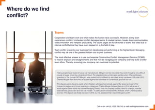 Where do we find
conflict?
Teams
Cooperation and team work are what makes the human race successful. However, every team
experiences conflict. Unchecked conflict damages teams. It creates barriers, breaks down communication,
stifles innovation and hampers productivity. The sports pages are full of stories of teams that failed due to
internal conflict before they have even stepped on to the field of play.
Team conflict prevents your business from developing and performing at the highest level. Managing
conflict may be one of the greatest hidden cost to your business.
The most effective answer is to use our bespoke Constructive Conflict Management Service (CCMS)
to resolve disputes and disagreements and that may be ravaging your company and help build a better
team ethos. Thereby, ensuring your company can maximise its potential.
“Many people have heard of luxury car manufacturer, Morgan but few know that they went through a very difficult
couple of years, driven by a boardroom feud. The dispute broke out into open warfare when Charles Morgan,
grandson of the founder HFS Morgan, was ousted from the Board by two other family members in October 2013.
Charles Morgan then launched an appeal against the dismissal on contentious grounds but lost.
The dispute quickly became public when Charles’s wife launched a tirade against the ‘greed and ego’ of her
husband’s relatives and former boardroom colleagues. Charles Morgan followed that up in 2014 with a war of
words against Steve Morris the current Managing Director over the company’s vision, need for change, potential
redundancies, production and new car models – in particular the revamped Plus 4 Model, which Charles publicly
scorned. The dispute was finally resolved in 2016, but it is assessed that it halved Morgan’s profit”.
Call us on +44 (0) 1225 290 745 or visit northlightsolutions.com
 