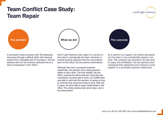 Team Conflict Case Study:
Team Repair
A successful media company with 46 employees,
was going through a difficult patch with reduced
output and a noticeable lack of innovation. The two
partners who ran the business attributed this to a
lack of cooperation in the “office”.
North Light Solutions was called in to advise on
how best to reinvigorate the team. However, it
quickly became apparent that the real problem
was not the office, but the partners themselves.
Although they had a successful business
relationship, the partners had a deep personal
dislike of each other. This had “leaked” into the
office, causing the staff to polarise. Once this was
understood, we were able to work, our CCMS team
was able to work with the partners, to agree on how
to minimise their personal enmity at work. With this
in place, we were able to repair relationships in the
office. The whole process took seven days, over a
five week period.
As a result of our support, the conflict decreased
and the team is now considerably happier in its
work. The company has returned to its high level
of output and profitability. The two partners have
maintained their agreement and continue to work
together in a successful business relationship.
Call us on +44 (0) 1225 290 745 or visit northlightsolutions.com
The problem What we did The outcome
 