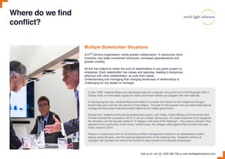 Multiple Stakeholder Situations
A 21st Century organisation needs greater collaboration. It outsources more
functions, has wider investment structures, increased specialisations and
greater visibility.
All this has helped to widen the pool of stakeholders in any given project or
enterprise. Each stakeholder has values and agendas, leading to temporary
alliances with other stakeholders, as suits their needs.
Understanding and managing that changing landscape of relationships is
challenging for any leader or manager.
Where do we find
conflict?
In April 1997, Vedanta Resources developed plans for a bauxite mine at the foot of the Niyamgiri Hills in
Orissa, India, to more easily supply its nearby aluminium refinery at Lanjigarh with raw materials.
In developing the plan, Vedanta Resources failed to consider the impact on the indigenous Dongria
Kondh tribe who hold the site sacred to their religion. The plan for the bauxite mine provoked international
outrage and the project was temporarily halted by the Indian government.
Despite this, Vedanta continued developing the project, until, finally, India’s Ministry of Environment and
Forests blocked the company in 2010. In an act of basic democracy, the Indian Supreme Court assigned
the decision over the bauxite mines to 12 villages in the area of the Niyamgiri – they were to decide if they
agreed to the construction of the mines. Unanimously, the villages voted against them and the site was
finally closed in 2014.
Failure to conduct any form of constructive conflict management resulted in an adverasarial conflict
lasting nearly 20 years, and the eventual abandonment of the working mine. Vedanta’s refinery at
Lanjigarh still operates but without the benefit of easy access to the bauxite at Niyamgiri.
Call us on +44 (0) 1225 290 745 or visit northlightsolutions.com
 