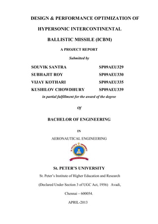 DESIGN & PERFORMANCE OPTIMIZATION OF
HYPERSONIC INTERCONTINENTAL
BALLISTIC MISSILE (ICBM)
A PROJECT REPORT
Submitted by
SOUVIK SANTRA SP09AEU329
SUBHAJIT ROY SP09AEU330
VIJAY KOTHARI SP09AEU335
KUSHILOV CHOWDHURY SP09AEU339
in partial fulfillment for the award of the degree
Of
BACHELOR OF ENGINEERING
IN
AERONAUTICAL ENGINEERING
St. PETER’S UNIVERSITY
St. Peter’s Institute of Higher Education and Research
(Declared Under Section 3 of UGC Act, 1956) Avadi,
Chennai – 600054.
APRIL-2013
 
