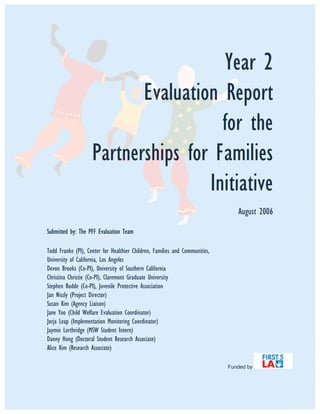 Year 2
Evaluation Report
for the
Partnerships for Families
Initiative
August 2006
Submitted by: The PFF Evaluation Team
Todd Franke (PI), Center for Healthier Children, Families and Communities,
University of California, Los Angeles
Devon Brooks (Co-PI), University of Southern California
Christina Christie (Co-PI), Claremont Graduate University
Stephen Budde (Co-PI), Juvenile Protective Association
Jan Nissly (Project Director)
Susan Kim (Agency Liaison)
Jane Yoo (Child Welfare Evaluation Coordinator)
Jorja Leap (Implementation Monitoring Coordinator)
Jaymie Lorthridge (MSW Student Intern)
Danny Hong (Doctoral Student Research Associate)
Alice Kim (Research Associate)
Funded by
 