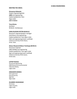 D-MAG ENGINEERING
MEETING THE CREW:-
Onasanya Adewole
Project engineering/CEO
HND civil engineering,
Federal polytechnic Ilaro
Ogun state
08075708483
Tony Eloma
Architect
M (Arch) Architecture
SANU OLASENI VICTOR (M.NS.E)
Structural engineer/project manager
Hnd (Hons) civil engineering
Federal polytechnic Ilaro Ogun state
PGD civil engineering (Coren certified)
Federal universityof tech.Akure,
Ondo State.
Idowu Oluwaremilekun Temitope (M.NS.E)
Structural Engineer
HND (HONS) civil engineering
Federal polytechnic ilaro ogun state
Pgd civil engineering (coren certified)
Federal universityof tech.akure,
Ondostate.
LATEEF FALOLU
Structural engineering
HND (hons) civil environmental
Yaba tech Akoka,
Lagos state
ONASANYA IDOWU
Site supervisor
OouUniversity
AgricSci
Ogunstate
OLUMIDE SEUN BANJO
Secretary
Lagos citypoly
Lagos state
 