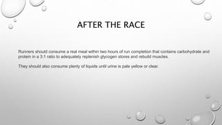 AFTER THE RACE
Runners should consume a real meal within two hours of run completion that contains carbohydrate and
protein in a 3:1 ratio to adequately replenish glycogen stores and rebuild muscles.
They should also consume plenty of liquids until urine is pale yellow or clear.
 