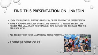 FIND THIS PRESENTATION ON LINKEDIN
• LOOK FOR REGINE DU PLESSIS’S PROFILE IN ORDER TO VIEW THE PRESENTATION
• MAKE A BOOKING DIRECTLY WITH REGINE IN ORDER TO RECEIVE THE FULL DIET
FOLDER AND MEAL PLANS FOR TRAINING, TWO DAYS BEFORE THE RACE AND THE
PRE-RACE MEAL.
• ALL THE BEST FOR YOUR MARATHONS! THINK POSITIVE AND WIN FOR YOURSELF.
• REGINE@REGINE.CO.ZA
 