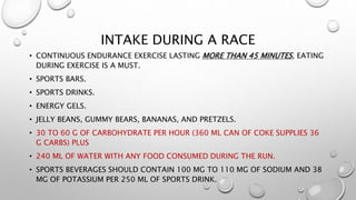 INTAKE DURING A RACE
• CONTINUOUS ENDURANCE EXERCISE LASTING MORE THAN 45 MINUTES, EATING
DURING EXERCISE IS A MUST.
• SPORTS BARS.
• SPORTS DRINKS.
• ENERGY GELS.
• JELLY BEANS, GUMMY BEARS, BANANAS, AND PRETZELS.
• 30 TO 60 G OF CARBOHYDRATE PER HOUR (360 ML CAN OF COKE SUPPLIES 36
G CARBS) PLUS
• 240 ML OF WATER WITH ANY FOOD CONSUMED DURING THE RUN.
• SPORTS BEVERAGES SHOULD CONTAIN 100 MG TO 110 MG OF SODIUM AND 38
MG OF POTASSIUM PER 250 ML OF SPORTS DRINK.
 