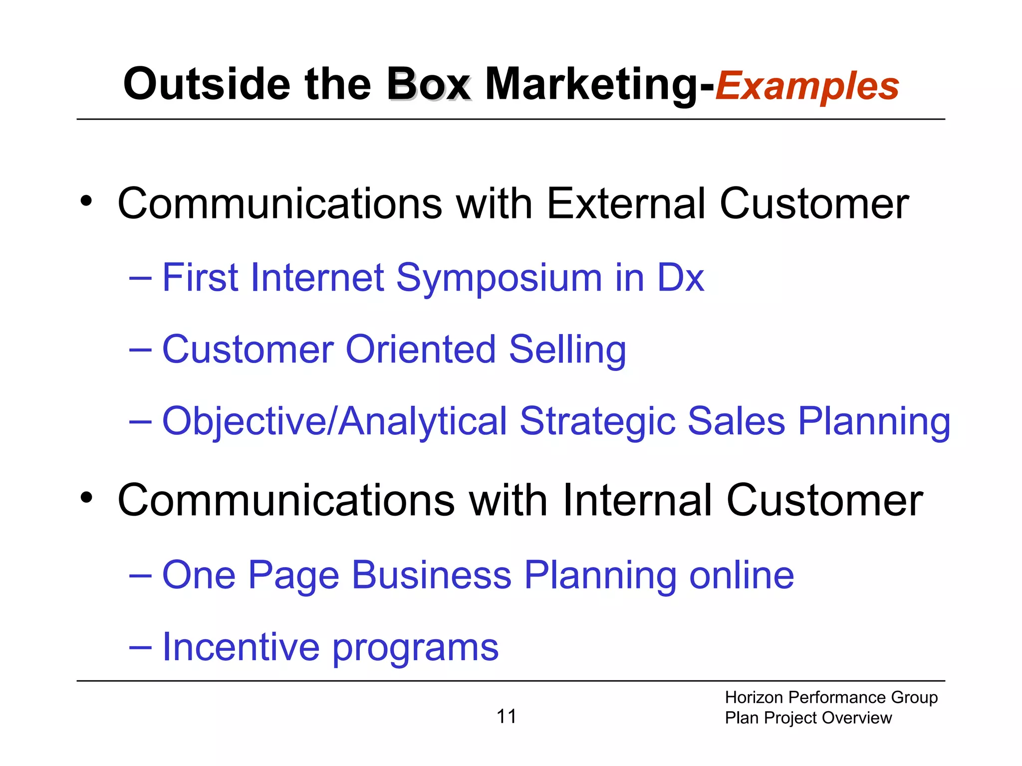 11
Outside the BoxBox Marketing-Examples
• Communications with External Customer
– First Internet Symposium in Dx
– Customer Oriented Selling
– Objective/Analytical Strategic Sales Planning
• Communications with Internal Customer
– One Page Business Planning online
– Incentive programs
Horizon Performance Group
Plan Project Overview
 