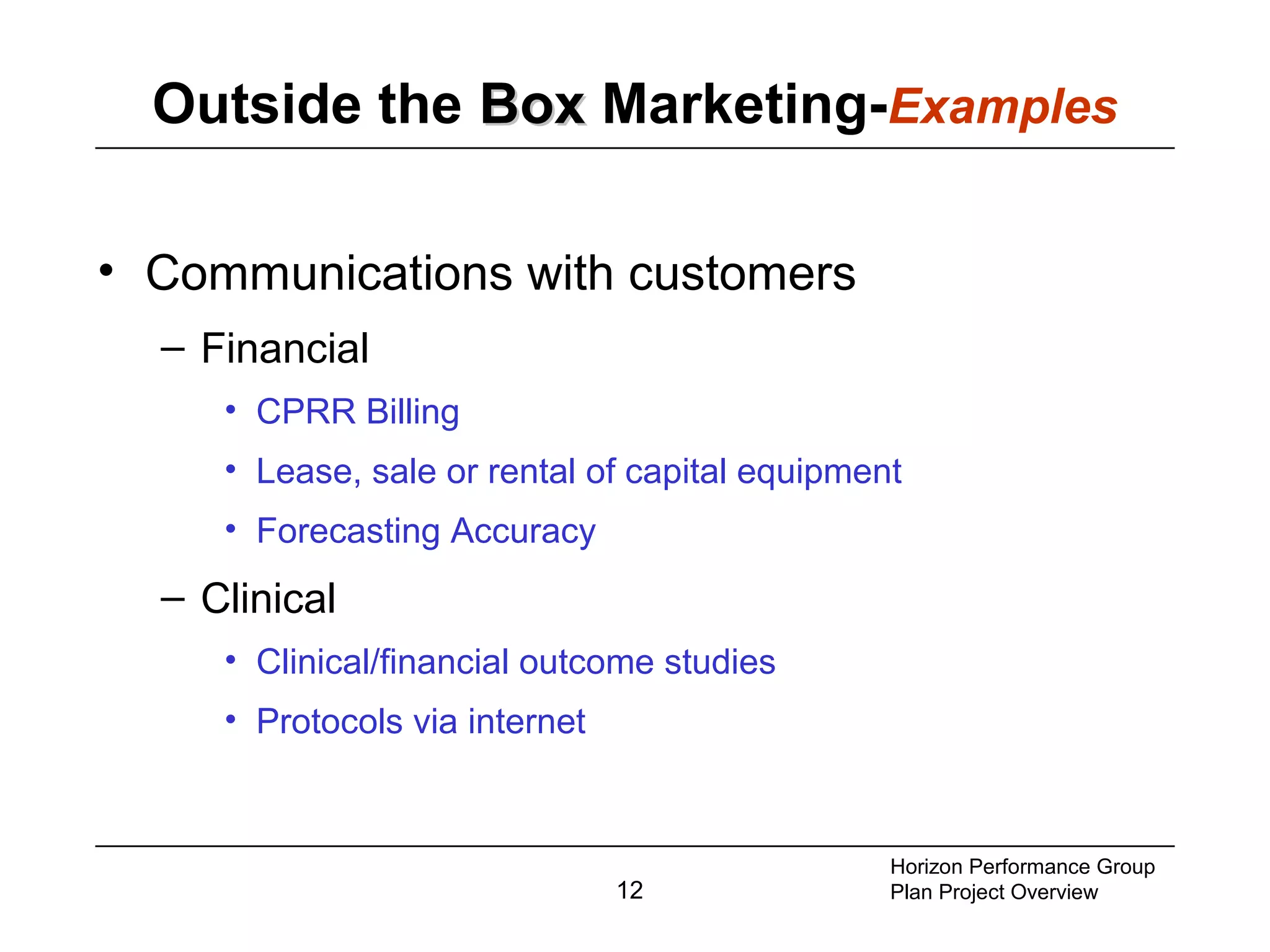 12
Outside the BoxBox Marketing-Examples
• Communications with customers
– Financial
• CPRR Billing
• Lease, sale or rental of capital equipment
• Forecasting Accuracy
– Clinical
• Clinical/financial outcome studies
• Protocols via internet
Horizon Performance Group
Plan Project Overview
 