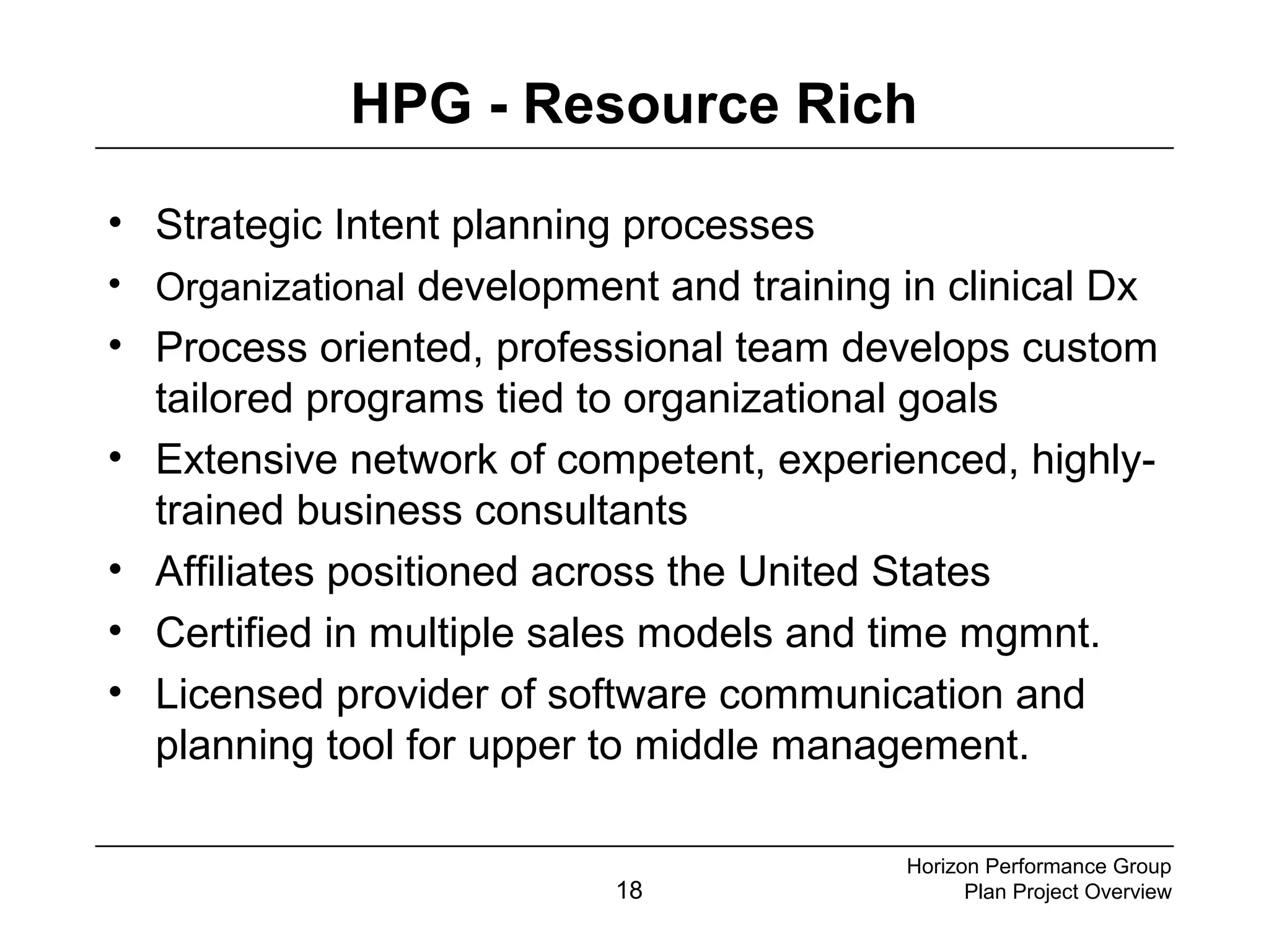 18
HPG - Resource Rich
• Strategic Intent planning processes
• Organizational development and training in clinical Dx
• Process oriented, professional team develops custom
tailored programs tied to organizational goals
• Extensive network of competent, experienced, highly-
trained business consultants
• Affiliates positioned across the United States
• Certified in multiple sales models and time mgmnt.
• Licensed provider of software communication and
planning tool for upper to middle management.
Horizon Performance Group
Plan Project Overview
 