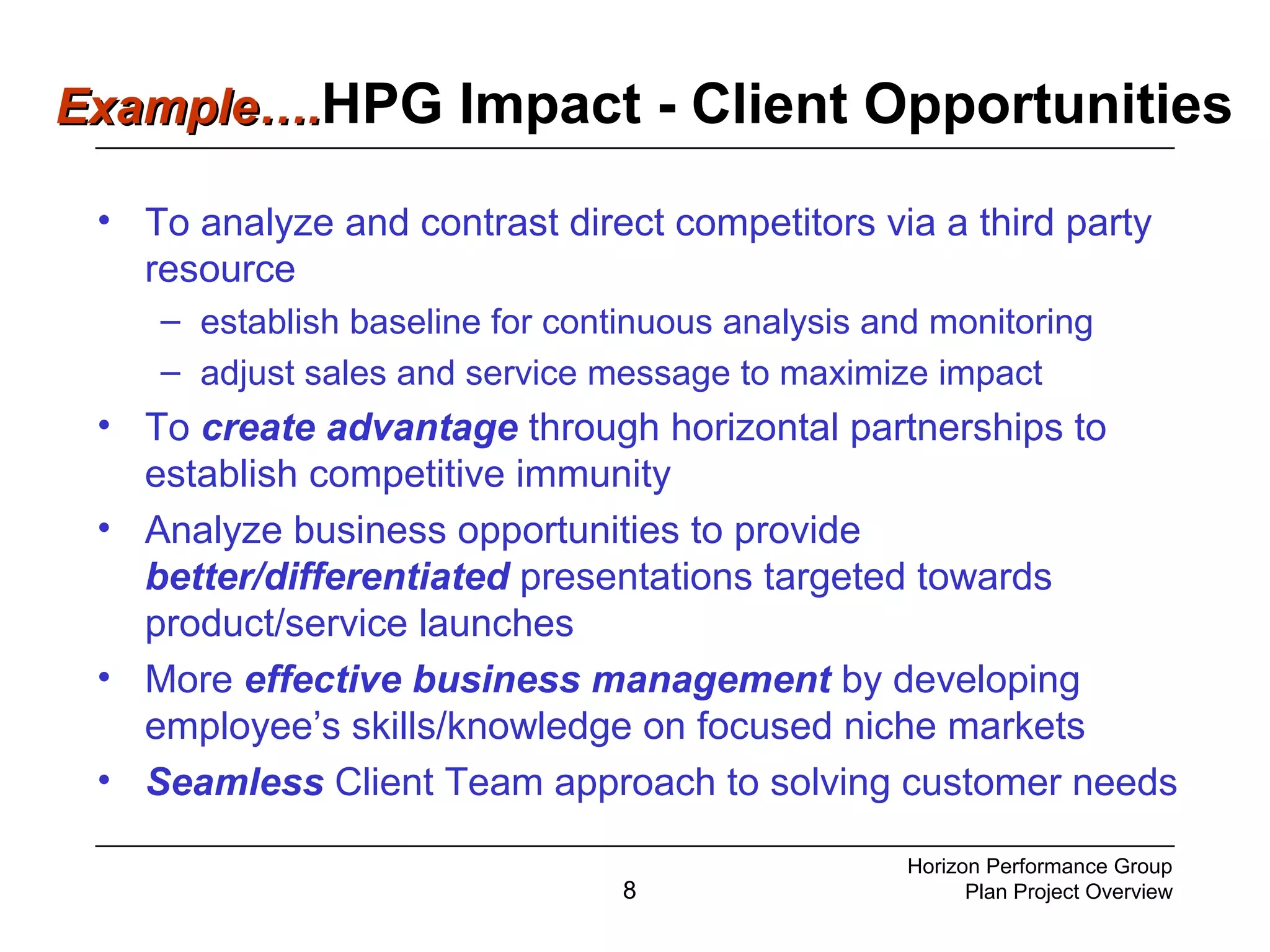 8
• To analyze and contrast direct competitors via a third party
resource
– establish baseline for continuous analysis and monitoring
– adjust sales and service message to maximize impact
• To create advantage through horizontal partnerships to
establish competitive immunity
• Analyze business opportunities to provide
better/differentiated presentations targeted towards
product/service launches
• More effective business management by developing
employee’s skills/knowledge on focused niche markets
• Seamless Client Team approach to solving customer needs
Horizon Performance Group
Plan Project Overview
Example….Example….HPG Impact - Client Opportunities
 