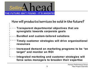 5
AheadSelling
THE FUTURE ISN’T FOUND - IT’S INVENTED
How will products/services be sold in the future?
Transparent departmental objectives that are
synergistic towards corporate goals
Bundled and custom-tailored solutions
Timely customer strategies will drive organizational
resources
Increased demand on marketing programs to be “on
target” and monitor an ROI
Integrated marketing and customer strategies will
force sales managers to broaden their expertise
Horizon Performance Group
Plan Project Overview
 