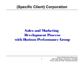 1
(Specific Client) Corporation
Sales and Marketing
Development Process
with Horizon Performance Group
Horizon Performance Group, Inc.
2649 Calle Alegre, Pleasanton, CA 94566
Phone: (925) 461-4358 Cell (925) 918-2021
 
