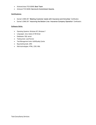 • Achieved twice TCS GEMS: Best Team
• Achieved TCS GEMS: Service & Commitment Awards.
Certifications:
• Earned ‘LOMA 281’ ‘Meeting Customer needs with Insurance and Annuities’ Certification.
• Earned ‘LOMA 291’ ‘Improving the Bottom Line: Insurance Company Operation’ Certification.
Software Skills:
• Operating Systems: Windows XP, Windows 7
• Languages: Java, basics of VB Script
• Databases: SQL server
• Testing tools: Load Runner
• Test Management tools: ALM/Quality Centre
• Bug tracking tools: JIRA
• Web technologies: HTML, CSS, XML
Tata Consultancy Services
 