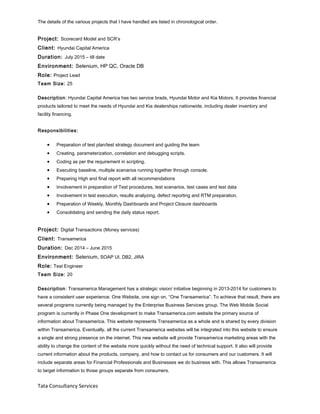 The details of the various projects that I have handled are listed in chronological order.
Project: Scorecard Model and SCR’s
Client: Hyundai Capital America
Duration: July 2015 – till date
Environment: Selenium, HP QC, Oracle DB
Role: Project Lead
Team Size: 25
Description: Hyundai Capital America has two service brads, Hyundai Motor and Kia Motors. It provides financial
products tailored to meet the needs of Hyundai and Kia dealerships nationwide, including dealer inventory and
facility financing.
Responsibilities:
• Preparation of test plan/test strategy document and guiding the team
• Creating, parameterization, correlation and debugging scripts.
• Coding as per the requirement in scripting.
• Executing baseline, multiple scenarios running together through console.
• Preparing High and final report with all recommendations
• Involvement in preparation of Test procedures, test scenarios, test cases and test data
• Involvement in test execution, results analyzing, defect reporting and RTM preparation.
• Preparation of Weekly, Monthly Dashboards and Project Closure dashboards
• Consolidating and sending the daily status report.
Project: Digital Transactions (Money services)
Client: Transamerica
Duration: Dec 2014 – June 2015
Environment: Selenium, SOAP UI, DB2, JIRA
Role: Test Engineer
Team Size: 20
Description: Transamerica Management has a strategic vision/ initiative beginning in 2013-2014 for customers to
have a consistent user experience: One Website, one sign on, “One Transamerica”. To achieve that result, there are
several programs currently being managed by the Enterprise Business Services group. The Web Mobile Social
program is currently in Phase One development to make Transamerica.com website the primary source of
information about Transamerica. This website represents Transamerica as a whole and is shared by every division
within Transamerica. Eventually, all the current Transamerica websites will be integrated into this website to ensure
a single and strong presence on the internet. This new website will provide Transamerica marketing areas with the
ability to change the content of the website more quickly without the need of technical support. It also will provide
current information about the products, company, and how to contact us for consumers and our customers. It will
include separate areas for Financial Professionals and Businesses we do business with. This allows Transamerica
to target information to those groups separate from consumers.
Tata Consultancy Services
 