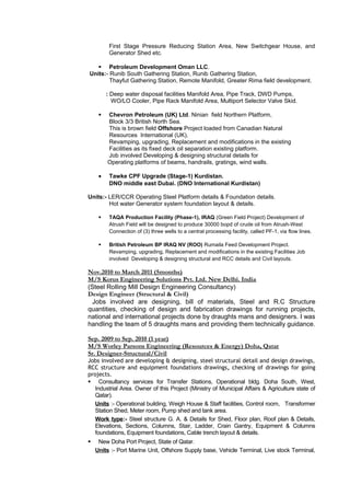 First Stage Pressure Reducing Station Area, New Switchgear House, and
Generator Shed etc.
 Petroleum Development Oman LLC.
Units:- Runib South Gathering Station, Runib Gathering Station,
Thayfut Gathering Station, Remote Manifold, Greater Rima field development.
: Deep water disposal facilities Manifold Area, Pipe Track, DWD Pumps,
WO/LO Cooler, Pipe Rack Manifold Area, Multiport Selector Valve Skid.
 Chevron Petroleum (UK) Ltd. Ninian field Northern Platform,
Block 3/3 British North Sea.
This is brown field Offshore Project loaded from Canadian Natural
Resources International (UK).
Revamping, upgrading, Replacement and modifications in the existing
Facilities as its fixed deck oil separation existing platform.
Job involved Developing & designing structural details for
Operating platforms of beams, handrails, gratings, wind walls.
• Tawke CPF Upgrade (Stage-1) Kurdistan.
DNO middle east Dubai. (DNO International Kurdistan)
Units:- LER/CCR Operating Steel Platform details & Foundation details.
Hot water Generator system foundation layout & details.
 TAQA Production Facility (Phase-1), IRAQ (Green Field Project) Development of
Atrush Field will be designed to produce 30000 bopd of crude oil from Atrush-West
Connection of (3) three wells to a central processing facility, called PF-1, via flow lines.
 British Petroleum BP IRAQ NV (ROO) Rumaila Feed Development Project.
Revamping, upgrading, Replacement and modifications in the existing Facilities Job
involved Developing & designing structural and RCC details and Civil layouts.
Nov.2010 to March 2011 (5months)
M/S Korus Engineering Solutions Pvt. Ltd. New Delhi. India
(Steel Rolling Mill Design Engineering Consultancy)
Design Engineer (Structural & Civil)
Jobs involved are designing, bill of materials, Steel and R.C Structure
quantities, checking of design and fabrication drawings for running projects,
national and international projects done by draughts mans and designers. I was
handling the team of 5 draughts mans and providing them technically guidance.
Sep. 2009 to Sep. 2010 (1 year)
M/S Worley Parsons Engineering (Resources & Energy) Doha, Qatar
Sr. Designer-Structural/Civil
Jobs involved are developing & designing, steel structural detail and design drawings,
RCC structure and equipment foundations drawings, checking of drawings for going
projects.
 Consultancy services for Transfer Stations, Operational bldg. Doha South, West,
Industrial Area. Owner of this Project (Ministry of Municipal Affairs & Agriculture state of
Qatar).
Units :- Operational building, Weigh House & Staff facilities, Control room, Transformer
Station Shed, Meter room, Pump shed and tank area.
Work type:- Steel structure G. A. & Details for Shed, Floor plan, Roof plan & Details,
Elevations, Sections, Columns, Stair, Ladder, Crain Gantry, Equipment & Columns
foundations, Equipment foundations, Cable trench layout & details.
 New Doha Port Project, State of Qatar.
Units :- Port Marine Unit, Offshore Supply base, Vehicle Terminal, Live stock Terminal,
 