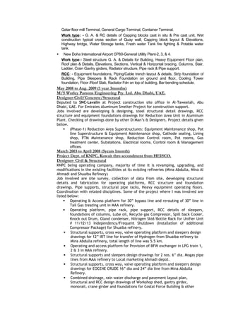 Qatar floor mill Terminal, General Cargo Terminal, Container Terminal.
Work type: - G. A. & RC details of Capping blocks cast in situ & Pre cast unit, Wet
construction typical cross section of Quay wall, Capping block layout & Elevations,
Highway bridge, Water Storage tanks, Fresh water Tank fire fighting & Potable water
tank.
 New Doha International Airport CP60-General Utility Plant-2, 3, & 4.
Work type:- Steel structure G. A. & Details for Building, Heavy Equipment Floor plan,
Roof plan & Details, Elevations, Sections, Vertical & Horizontal bracing, Columns, Stair,
Ladder, Crain Gantry girders, Radiator structure, Pipe rack & Pipe support.
RCC: - Equipment foundations, Piping/Cable trench layout & details, Strip foundation of
Building, Pipe Sleepers & Rack Foundation on ground and floor, Cooling Tower
foundation, Floor /Roof Slab, Radiator Fdn on top of building, Bar bending schedule.
May 2008 to Aug. 2009 (1 year 3months)
M/S Worley Parsons Engineering Pty. Ltd. Abu Dhabi, UAE.
Designer-Civil/Concrete/Structural
Deputed to SNC-Lavalin at Project construction site office in Al-Taweelah, Abu
Dhabi, UAE. For Emirates Aluminum Smelter Project for construction support.
Jobs involved are developing & designing, steel structural detail drawings, RCC
structure and equipment foundations drawings for Reduction Area Unit in Aluminum
Plant. Checking of drawings done by other D/Man’s & Designers. Project details given
below.
 (Phase-1) Reduction Area Superstructures: Equipment Maintenance shop, Pot
line Superstructure & Equipment Maintenance shop, Cathode sealing, Lining
shop, PTM Maintenance shop, Reduction Control room, Pot rooms, Gas
treatment center, Substations, Electrical rooms, Control room & Management
offices.
March 2003 to April 2008 (5years 1month)
Project Dept. of KNPC, Kuwait thro secondment from HEISCO.
Designer- Civil & Structural
KNPC being operating company, majority of time it is revamping, upgrading, and
modifications in the existing facilities at its existing refineries (Mina Abdulla, Mina Al
Ahmadi and Shuaiba Refinery)
Job involved are site survey, collection of data from site, developing structural
details and fabrication for operating platforms, RCC structure and foundation
drawings. Pipe supports, structural pipe racks, Heavy equipment operating floors.
Coordination with related disciplines. Some of the project where I was involved are
listed below:
 Operating & Access platform for 30” bypass line and rerouting of 30” line in
Tail Gas treating unit in MAA refinery.
 Operating platform, pipe rack, pipe support, RCC details of sleepers,
foundations of columns, Lube oil, Recycle gas Compressor, Spill back Cooler,
Knock out Drum, Gland condenser, Nitrogen Skid/Bottle Rack for Unifier Unit
# 11/12/13 Independency/Frequent Shutdown (Installation of additional
Compressor Package) for Shuaiba refinery.
 Structural supports, cross way, valve operating platform and sleepers design
drawings for 12” IRT line for transfer of Hydrogen from Shuaiba refinery to
Mina Abdulla refinery, total length of line was 5.5 km.
 Operating and access platform for Provision of BFW exchanger in LPG train 1,
2 & 3 in MAA refinery.
 Structural supports and sleepers design drawings for 2 nos. 6” dia. Mogas pipe
lines from MAA refinery to Local marketing Ahmadi depot.
 Structural supports, cross way, valve operating platform and sleepers design
drawings for EOCENE CRUDE 16” dia and 24” dia line from Mina Abdulla
Refinery.
 Combined drainage, rain water discharge and pavement layout plan,
Structural and RCC design drawings of Workshop shed, gantry girder,
monorail, crane girder and foundations for Costal Force Building & other
 