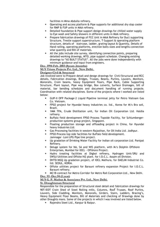 facilities in Mina Abdulla refinery.
 Operating and access platform & Pipe supports for additional dry slop cooler
for RMP & FUP units in MAA refinery.
 Detailed foundation & Pipe support design drawings for chilled water supply
to Eye wash and Safety showers in different units in MAA refinery.
 Prepare fabrication drawings of FCC Unit in MAA Refinery for Duct supporting
Structure, Trestle support superstructure, T-Support & operating platform
structure, details of staircase, ladder, grating layout & Quantity, Details of
Hand railing, operating platforms, erection bolts sizes and lengths connection
wise quantity and Bill of materials.
 All the jobs include site survey, identifying connection points, preparing
detailed working drawings, MTO, pipe support schedule. Changing existing
drawings to “AS BUILT STATUS”. All the jobs were done independently with
minimum guidance and input from engineers.
Dec. 1994-Feb. 2003 (8years 2months)
M/S Triune Projects Pvt. Ltd., New Delhi.
Designer-Civil & Structural
Job involved were to Prepare detail and design drawings for Civil/Structural and RCC
details, Fabrication drawings, Bridges, Trusses, Beams, Purlins, Louvers, Monitors,
Monorails, Crain beams, heavy Equipment floors, Pipe Rack, Cable Supporting
Structure, Plant layout, Pipe way bridge, Box culverts, Surface Drainages, bill of
material, bar bending schedules and document handling of running projects.
Coordination with related disciplines. Some of the projects where I worked are listed
below:
 GUP-II OFP Package-2 Liquid Pipeline terminal jetty for Petro Vietnam Gas
Co. Vietnam.
 FPSO project for Hyundai heavy industries co. ltd., Korea for M/s Bra soil,
Brazil.
 1MM TPA, Crude Distillation unit, for Indian Oil Corporation Ltd. Haldia
refinery.
 Buffalo field development FPSO Process Topside Facility, for Schlumberger-
production systems group project, Singapore.
 Floating production storage and offloading project in China, for Hyundai
heavy Industries Ltd.
 Gas Processing facilities in western Rajasthan, for Oil India Ltd. Jodhpur.
 FPSO Process top side facilities for Buffalo field development.
Jamnagar –Loni LPG Pipe line project.
 Up gradation of Drinking Water Facility for Indian oil corporation Ltd. Panipat
Refinery.
 Deluge system for NA, SA and WIS platform, with M/s Dolphin Offshore
Enterprises, Mumbai for IOCL - Offshore Project.
 Hydro treating facilities at Digboi refinery, Hydrogen Unit/SRU and
SWSU/Utilities and Offsite/N2 plant. for I.O.C.L. Assam oil Division.
 DHTD/MSQ Up gradation project, of IOCL Mathura, for DAELIM Industrial Co.
ltd. SEOUL, KORIA.
 Offsite utilities project for Barauni refinery expansion Project for I.O.C.L.
Barauni refinery.
 MC1B contract for Metro Corridor for Metro Rail Corporation Ltd., New Delhi.
Dec. 93 -Dec.94 (1 year)
M/S G. P. Mathur & Associates Pvt. Ltd., New Delhi.
Sr. Draughtsman-Structural
Responsible for the preparation of Structural steel detail and fabrication drawings for
90T/EOT Crain Shed of Steel Rolling mills, Columns, Roof Trusses, Roof Purlins,
Louvers, Side Cladding, Monitors, Monorails, Girders, Stairs, Ladders, Bracing’s,
Heavy Equipment Floor Beams, Bill of Materials and checking of Drawings done by
other Draughts mans. Some of the projects in which I was involved are listed below.
 Rajendra Steel Ltd., Kanpur & Raipur.
 
