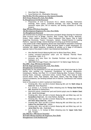  Nova Steel ltd., Bilaspur.
 Surya Roshney Ltd., Bhadurghar (Haryana).
Feb.’93–Dec.’93 ( On contract as a free lancer) 11months
M/S Triune Projects Pvt. Ltd., New Delhi.
Sr. Draughtsman-Civil & Structural
 Preparation of Civil & Structural R.C.C, details drawings, Fabrication
drawings, Plant Layout, Combined drainage, rain water discharge and
pavement layout plan, bill of material, bar bending schedules of running
projects.
Aug. 1991-Jan.1993 (1year 4months)
De-Development Engineers Pvt. Ltd., New Delhi.
Sr. Draughtsman-Structural
Job involved were to prepare the fabrication and detail design drawings for Industrial
Steel structure Such as Bridge, Columns, Roof Trusses, Roof Purlins, Monorails,
Girders, Stairs Ladders, Bracing’s, Heavy Equipment Floor Beams, Pipe & Cable
Supporting Structures, Towers, Conveyors, Jackets, Vessels/Columns & Loading
Platform, Approach Bridge, Station Decking & Strutting as per British standards.
I was posted at site in field engineering cell and was responsible for preparation of drawings
& checking of classing for RCC & Steel structures based in project requirement, co-
ordination with related disciplines, completing all activities up to stage of AFC/client's
approval. Some of the project in which I was involved are listed below:
 Wire Rod Mill/Stretch Reducing Mill Unit for Bhilai Steel Plant, Bhilai.
 Cooling conveyor/Lubrication cellar unit for National Thermal Power
Corporation, Dadri. U. P.
 Ammonia and Urea Plant for Chambal Fertilizer and Chemicals Ltd.,
Gadiapan. U. P.
 3800/5000 TCD Sugar Project. Dave band U.P. for Kakira Sugar Works Ltd.
Dec.1985 – Aug. 1991 (5years 9months)
M/S R. Singh and Associates Pvt. Ltd., New Delhi.
Draughtsman- Civil & Structural
Responsible for the preparation of Civil and structural steel detail drawings for Steel
Rolling mills building e.g. Equipment Foundations for process equipments,
Compressors, Rolling, wire Rod, C.C. & Stretch Reducing Mills, Furnaces, Chimney,
Cooling Tower, Conveyor, Lubrication Cellar, Control Pulpit, Over head & Under
Ground Water Tanks, Pipe Sleepers, Pipe Racks, Boilers, Pipe Way Bridge Steel
Column Foundations, bar bending schedule bill of material. Coordination with related
disciplines.
Some of the projects in which I worked are listed below :
 Finishing Mill, Wire rod Mill & Stretch Reducing Mill unit for Rathi Alloys &
Steel Ltd. Alwar Rajasthan.
 E.A. furnace, L. H. furnace & Billet reheating area for Partap Steel Rolling
Mill, Rajasthan & Pathencheru.
 Electrical control, transformer yard and Control pulpit area for Modern Steel
Ltd., Mandi Govindnagar
 Finishing Mill, Wire rod Mill & Stretch Reducing Mill and Billet bay unit for
Kanakdhara Steel Ltd., Ind. Area Paithan, Bombay.
 Finishing Mill, Wire rod Mill & Stretch Reducing Mill and Billet bay unit for
Shri Ishar Alloys Steel ltd., Indore.
 Finishing Mill, Wire rod Mill & Stretch Reducing Mill and Billet bay unit for
Indore Iron and Steel Ltd., Indore.
 Finishing Mill, Wire rod Mill & Stretch Reducing Mill and Billet bay unit for
Jairaj Steel Co. Ltd., Hyderabad.
 E.A. furnace, L. H. furnace & Billet reheating area for Upper India Steel
Ltd., Tirupati.
July 1982-Nov. 1985 (3years 5months)
M/S B.D. Khattar Architect & Engineers, New Delhi
Draughtsman- Civil/Architectural
 