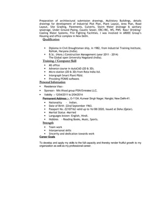 Preparation of architectural submission drawings, Multistory Buildings, details
drawings for development of Industrial Plot Plan, Plant Layout, Area Plan, Road
Layout, Site Grading, Pavements, Culverts, Storm Water drainage & sanitary
sewerage, Under Ground Piping, Caustic Sewer, ERC/IRC, WS, PWS Raw/ Drinking/
Cooling Water Systems, Fire Fighting Facilities. I was involved in ARDEE Group’s
Housing and office complex in New Delhi.
Qualification
 Diploma in Civil Draughtsman ship, in 1982, from Industrial Training Institute,
Rohtak, Haryana (India).
 B.Sc. (Hons.) Construction Management (year 2011 - 2014)
The Global open University Nagaland (India).
Training / Computer Skill
 MS office
 Advance course in AutoCAD (2D & 3D).
 Micro station (2D & 3D) from Rota India ltd.
 Intergraph Smart Plant P&Id.
 Providing PDMS software.
Personal Information
 Residence Visa:-
 Sponsor:- M/s Wood group PSN Emirates LLC,
 Validity :- 12/04/2011 to 2/04/2014
Permanent Address :- G-113A, Kunwar Singh Nager, Nangloi, New Delhi-41.
 Nationality - Indian.
 Date of Birth -22nd September 1963.
 Passport No.-Z2107162 valid up to 16/08/2020, Issued at Doha (Qatar).
 Marital Status -Married
 Languages known- English, Hindi.
 Hobbies - Reading Books, Music, Sports.
Strength
 Team work
 Interpersonal skills
 Sincerity and dedication towards work
Career Goals
To develop and apply my skills to the full capacity and thereby render fruitful growth to my
organization as well as my professional career.
 