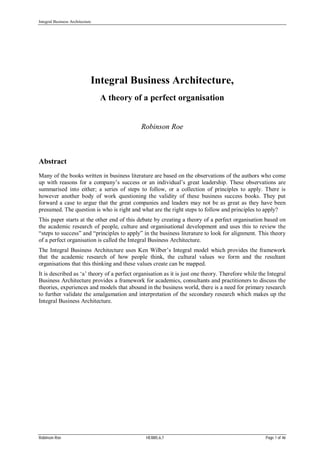 Integral Business Architecture
Robinson Roe HEI885,6,7 Page 1 of 46
Integral Business Architecture,
A theory of a perfect organisation
Robinson Roe
Abstract
Many of the books written in business literature are based on the observations of the authors who come
up with reasons for a company’s success or an individual’s great leadership. These observations are
summarised into either; a series of steps to follow, or a collection of principles to apply. There is
however another body of work questioning the validity of these business success books. They put
forward a case to argue that the great companies and leaders may not be as great as they have been
presumed. The question is who is right and what are the right steps to follow and principles to apply?
This paper starts at the other end of this debate by creating a theory of a perfect organisation based on
the academic research of people, culture and organisational development and uses this to review the
“steps to success” and “principles to apply” in the business literature to look for alignment. This theory
of a perfect organisation is called the Integral Business Architecture.
The Integral Business Architecture uses Ken Wilber’s Integral model which provides the framework
that the academic research of how people think, the cultural values we form and the resultant
organisations that this thinking and these values create can be mapped.
It is described as ‘a’ theory of a perfect organisation as it is just one theory. Therefore while the Integral
Business Architecture provides a framework for academics, consultants and practitioners to discuss the
theories, experiences and models that abound in the business world, there is a need for primary research
to further validate the amalgamation and interpretation of the secondary research which makes up the
Integral Business Architecture.
 