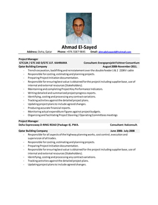 Ahmad El-Sayed
Address: Doha, Qatar Phone: +974.5587-9845 Email: ahmadelsayyed@hotmail.com
ProjectManager
GTC124 / GTC142 D/GTC117. KAHRAMA Consultant:EnergoprojektFichtnerConsortium
Qatar BuildingCompany August2008-November2011.
- Trenchexcavation,backfillingandreinstatementoverthe doublefeeder1 & 2 220KV cable
- Responsible forcosting,estimatingandplanningprojects.
- PreparingProjectInitiationdocumentation.
- Responsible forensuringbestvalue isobtainedforthe projectincludingsupplierbase,use of
internal andexternal resources(Stakeholders).
- MaintainingandcompletingProjectKeyPerformance Indicators.
- Writingdetailedandsummarizedprojectprogressreports.
- Identifying,costingandprocessinganycontractvariations.
- Trackingactivitiesagainstthe detailedprojectplans.
- Updatingprojectplansto include agreedchanges.
- Producingaccurate financial reports.
- Monitoringactual expenditure figuresagainstprojectbudgets.
- OrganizingandfacilitatingProjectSteering/OperatingCommitteesmeetings
Project Manager
Doha Expressway D-RING ROAD (Package 4). PWA. Consultant: Italconsult.
Qatar Building Company June 2006- July 2008
- Responsible forall aspectsof the highwayplanningworks,costcontrol,executionand
supervision of all trades.
- Responsible forcosting,estimatingandplanningprojects.
- PreparingProjectInitiationdocumentation.
- Responsible forensuringbestvalue isobtainedfor the projectincludingsupplierbase,use of
internal andexternal resources(Stakeholders).
- Identifying,costingandprocessinganycontractvariations.
- Trackingactivitiesagainstthe detailedprojectplans.
- Updatingprojectplansto include agreedchanges.
 
