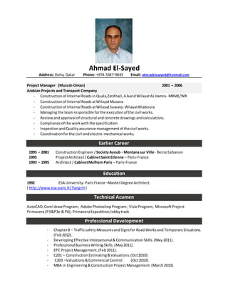 Ahmad El-Sayed
Address: Doha, Qatar Phone: +974.5587-9845 Email: ahmadelsayyed@hotmail.com
Project Manager (Muscat-Oman) 2001 – 2006
Arabian Projects and Transport Company
- Constructionof Internal RoadsinQuala,ZatKhail,A AaridWilayatALHamra- MRME/WR
- Constructionof Internal RoadsatWilayatMusana
- Construction of Internal RoadsatWilayatSuwaiq- WilayatKhaboura
- Managing the teamresponsibleforthe executionof the civil works.
- Reviewandapproval of structural andconcrete drawingsandcalculations.
- Compliance of the workwiththe specification.
- InspectionandQualityassurance managementof the civil works.
- Coordinationforthe civil andelectro-mechanical works.
Earlier Career
1995 – 2001 ConstructionEngineer/SocietyAyoub - Montana sur Ville - BeirutLebanon
1995 ProjectArchitect/CabinetSaint Etienne – Paris-France
1993 – 1995 Architect/ CabinetMelhemParis – Paris-France
Education
1992 ESA University- ParisFrance –MasterDegree Architect.
( http://www.esa-paris.fr/?lang=fr)
Technical Acumen
AutoCAD;Corel drawProgram; Adobe PhotoshopProgram; VisioProgram; MicrosoftProject
Primavera(P3&P3e & P6); PrimaveraExpedition;lobbytrack
Professional Development
- Chapter8 – TrafficsafetyMeasuresandSignsfor Road Worksand TemporarySituations.
(Feb2012).
- DevelopingEffective Interpersonal&CommunicationSkills.(May 2011).
- ProfessionalBusinessWritingSkills.(May2011).
- EPC ProjectManagement.(Feb2011).
- C201 – ConstructionEstimating&Valuations.(Oct2010).
- C203 –Valuations&Commercial Control. (Oct 2010).
- MBA in Engineering&ConstructionProjectManagement.(March2010).
 