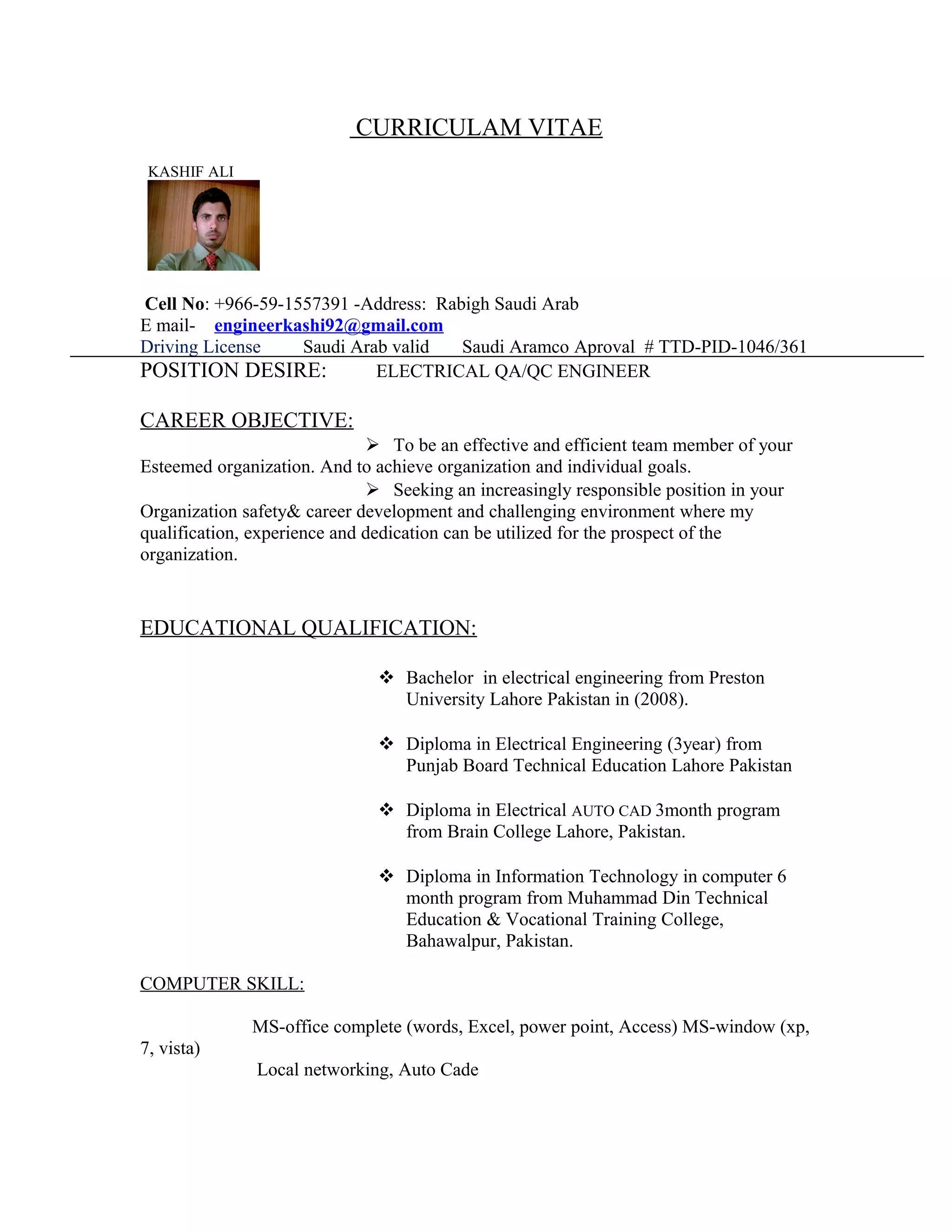 CURRICULAM VITAE
KASHIF ALI
Cell No: +966-59-1557391 -Address: Rabigh Saudi Arab
E mail- engineerkashi92@gmail.com
Driving License Saudi Arab valid Saudi Aramco Aproval # TTD-PID-1046/361
POSITION DESIRE: ELECTRICAL QA/QC ENGINEER
CAREER OBJECTIVE:
 To be an effective and efficient team member of your
Esteemed organization. And to achieve organization and individual goals.
 Seeking an increasingly responsible position in your
Organization safety& career development and challenging environment where my
qualification, experience and dedication can be utilized for the prospect of the
organization.
EDUCATIONAL QUALIFICATION:
 Bachelor in electrical engineering from Preston
University Lahore Pakistan in (2008).
 Diploma in Electrical Engineering (3year) from
Punjab Board Technical Education Lahore Pakistan
 Diploma in Electrical AUTO CAD 3month program
from Brain College Lahore, Pakistan.
 Diploma in Information Technology in computer 6
month program from Muhammad Din Technical
Education & Vocational Training College,
Bahawalpur, Pakistan.
COMPUTER SKILL:
MS-office complete (words, Excel, power point, Access) MS-window (xp,
7, vista)
Local networking, Auto Cade
 