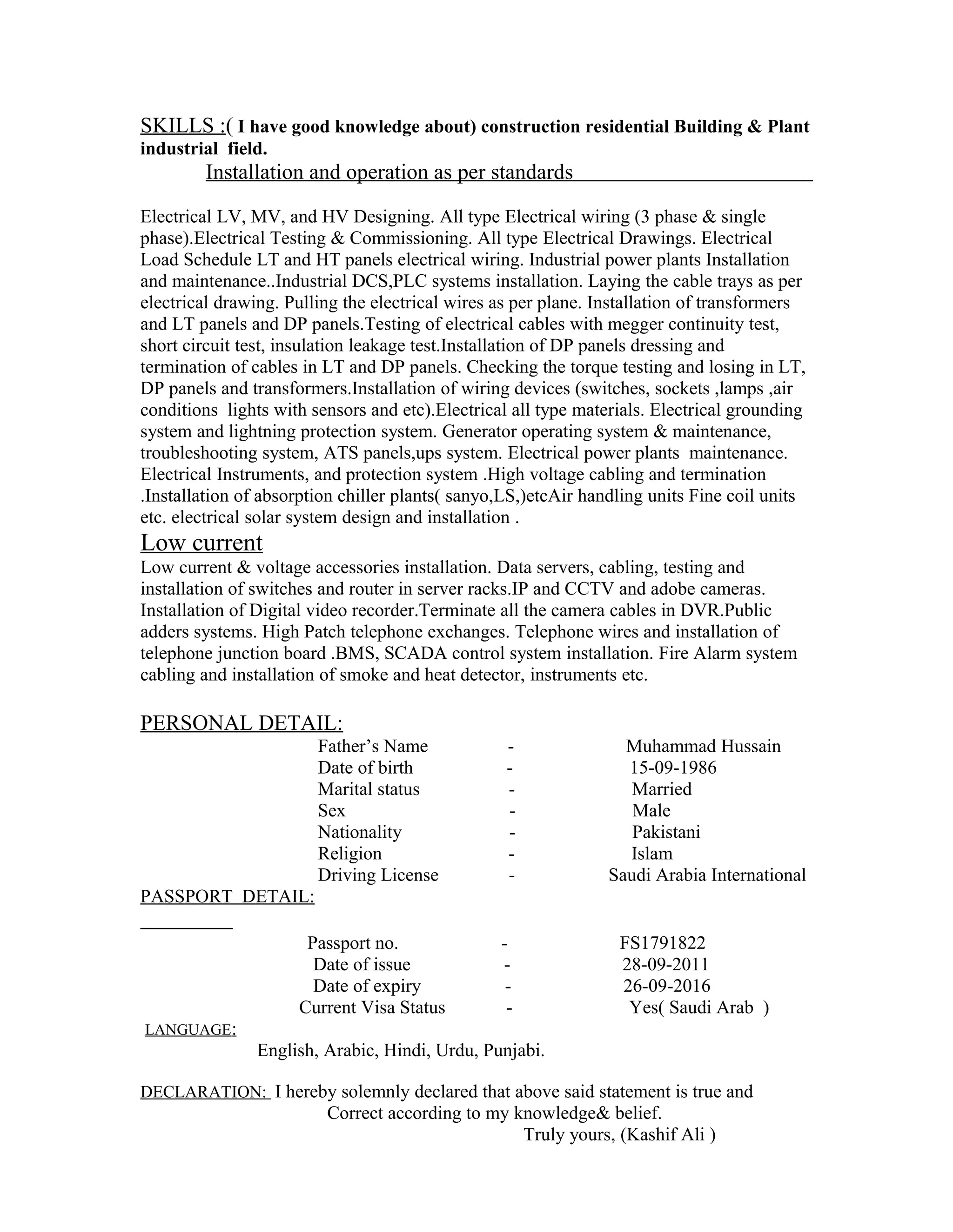 SKILLS :( I have good knowledge about) construction residential Building & Plant
industrial field.
Installation and operation as per standards
Electrical LV, MV, and HV Designing. All type Electrical wiring (3 phase & single
phase).Electrical Testing & Commissioning. All type Electrical Drawings. Electrical
Load Schedule LT and HT panels electrical wiring. Industrial power plants Installation
and maintenance..Industrial DCS,PLC systems installation. Laying the cable trays as per
electrical drawing. Pulling the electrical wires as per plane. Installation of transformers
and LT panels and DP panels.Testing of electrical cables with megger continuity test,
short circuit test, insulation leakage test.Installation of DP panels dressing and
termination of cables in LT and DP panels. Checking the torque testing and losing in LT,
DP panels and transformers.Installation of wiring devices (switches, sockets ,lamps ,air
conditions lights with sensors and etc).Electrical all type materials. Electrical grounding
system and lightning protection system. Generator operating system & maintenance,
troubleshooting system, ATS panels,ups system. Electrical power plants maintenance.
Electrical Instruments, and protection system .High voltage cabling and termination
.Installation of absorption chiller plants( sanyo,LS,)etcAir handling units Fine coil units
etc. electrical solar system design and installation .
Low current
Low current & voltage accessories installation. Data servers, cabling, testing and
installation of switches and router in server racks.IP and CCTV and adobe cameras.
Installation of Digital video recorder.Terminate all the camera cables in DVR.Public
adders systems. High Patch telephone exchanges. Telephone wires and installation of
telephone junction board .BMS, SCADA control system installation. Fire Alarm system
cabling and installation of smoke and heat detector, instruments etc.
PERSONAL DETAIL:
Father’s Name - Muhammad Hussain
Date of birth - 15-09-1986
Marital status - Married
Sex - Male
Nationality - Pakistani
Religion - Islam
Driving License - Saudi Arabia International
PASSPORT DETAIL:
Passport no. - FS1791822
Date of issue - 28-09-2011
Date of expiry - 26-09-2016
Current Visa Status - Yes( Saudi Arab )
LANGUAGE:
English, Arabic, Hindi, Urdu, Punjabi.
DECLARATION: I hereby solemnly declared that above said statement is true and
Correct according to my knowledge& belief.
Truly yours, (Kashif Ali )
 