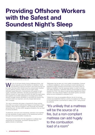 18
Providing Offshore Workers
with the Safest and
Soundest Night’s Sleep
Colin Middler, Mattress Assembler at Glencraft
W
ith the oil and gas industry facing challenging times, cost
cutting measures are at the forefront of operators’ minds
and spending is being scrutinised to see where savings can
be made. One area which should never be compromised, however,
is giving offshore workers a safe and sound night’s sleep.
Aberdeen-based Glencraft, a manufacturer and supplier of high-
quality, handmade mattresses, has been providing beds to the
offshore industry for many years and within the past five years alone,
has supplied over 25,000 mattresses to its energy sector clients.
General manager Graham McWilliam is reminding the industry why
a worker’s bed is so important, and why cheaper alternatives
don’t compare:
“It’s vital to remember that sleep is imperative for those working
long shifts, as a person suffering from fatigue is more likely to make
mistakes. When staff are engaged in both physically and mentally
demanding work, at times within dangerous situations, this can lead
to serious accidents.
“Furthermore, and even more importantly, operators must maintain
the high standards of safety present on the operational workfloor
through to the accommodation modules too.
“Ensuring furniture meets strict fire regulations is a British legal
requirement for businesses, and British Standard BS7177
applies directly to mattresses.
“Mattresses may be seen as a minor safety consideration, however
in offshore installations, which according to current standards are
regarded as highly hazardous environments, all inventory taken on
board an installation must be rigorously tested. In order to comply
with safety regulations, mattresses offshore should ideally be ignition
resistant to a Crib 7 fire rating, as well as being cigarette and match
resistant. This rating directly relates to the slower ignition and faster
dying out time compared to a standard Crib 5.
“Whilst Crib 5 may be acceptable offshore, the UK oil and gas
industry has established itself as a centre of excellence for HSE and
to truly demonstrate a commitment to safety, a Crib 7 rating should
be preferred.
“It’s unlikely that a mattress
will be the source of a
fire, but a non-compliant
mattress can add hugely
to the combustion
load of a room”
 