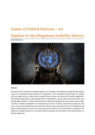 Game of United Nations – an
Update to the Hegemon stability theory
Peter Wirthumer
Abstract
The days of the United States as global hegemon are numbered. The hegemonic stability theory predicts
chaos in an international system without a strong leader. In the multi-polar world of today, it is unlikely
that any single country or region gains enough influence, power and resources to become hegemonic.
International Organizations, spearheaded by the United Nations, may be able to take this position and
provide global stability. In theory, determinants for stability like global peace and security, human rights
as well as economic development are among the core issues. In reality, several bumps along the road
arise, such as states failing to live up to their commitments, structural issues from the very beginning and
bad luck while trying to do well. This essay discusses the decline of the United States as hegemon, the
hegemonic stability theory, the multi-polar political landscape and the ability of the United Nations to
become hegemonic.
 