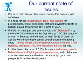 Our current state of
issues
• We have met disaster. We cannot handle this problem just
ourselves.
• We need for the infrastructure, tools, and training for
professionals, first of all medical staff and psychotherapists in
special issues of work with boy-victims of CSA.
• We did not have just one year to avoid this “Stalingrad” – by
the end of 2014 we launch the first full size CAC (Barnahus of
A-type) in Belarus, and we need at least 20-25 of them, as
well as we critically need central coordination and teaching
entity – United Model Child Protection Center, including Child
Helpline, extended CAC, and Treatment Service for kids.
• In other hand, the case of D./Cyclists was real turning point in
Belarus history of fighting child sexual abuse, and child abuse
at whole. We clearly understand our capacity, gaps, and
prospects for further development
 