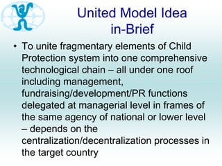 United Model Idea
in-Brief
• To unite fragmentary elements of Child
Protection system into one comprehensive
technological chain – all under one roof
including management,
fundraising/development/PR functions
delegated at managerial level in frames of
the same agency of national or lower level
– depends on the
centralization/decentralization processes in
the target country
 