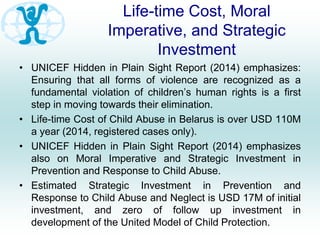 Life-time Cost, Moral
Imperative, and Strategic
Investment
• UNICEF Hidden in Plain Sight Report (2014) emphasizes:
Ensuring that all forms of violence are recognized as a
fundamental violation of children’s human rights is a first
step in moving towards their elimination.
• Life-time Cost of Child Abuse in Belarus is over USD 110M
a year (2014, registered cases only).
• UNICEF Hidden in Plain Sight Report (2014) emphasizes
also on Moral Imperative and Strategic Investment in
Prevention and Response to Child Abuse.
• Estimated Strategic Investment in Prevention and
Response to Child Abuse and Neglect is USD 17M of initial
investment, and zero of follow up investment in
development of the United Model of Child Protection.
 