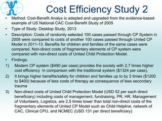 Cost Efficiency Study 2
• Method: Cost-Benefit Analys is adapted and upgraded from the evidence-based
example of US National CAC Cost-Benefit Study of 2005
• Type of Study: Desktop Study, 2013
• Description: Costs of randomly selected 100 cases passed through CP System in
2008 were compared to costs of another 100 cases passed through United CP
Model in 2011-13. Benefits for children and families of the same cases were
compared. Non-direct costs of fragmentary elements of CP system were
compared with non-direct costs of United Child Protection Model.
• Findings:
1) Modern CP system ($490 per case) provides the society with 2,7 times higher
cost efficiency in comparison with the traditional system ($1324 per case),
2) It brings higher benefits/safety for children and families up to by 3 times ($1200
to $400) because of less costs of therapy as consequence of less secondary
trauma
3) Non-direct costs of United Child Protection Model (USD 52 per each direct
beneficiary) including costs of management, fundraising, PR, HR, Management
of Volunteers, Logistics, are 2,5 times lower than total non-direct costs of the
fragmentary elements of United CP Model such as Child Helpline, network of
CAC, Clinical CPU, and NCMEC (USD 131 per direct beneficiary).
 