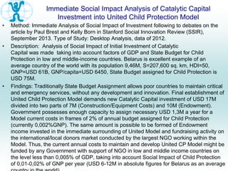 Immediate Social Impact Analysis of Catalytic Capital
Investment into United Child Protection Model
• Method: Immediate Analysis of Social Impact of Investment following to debates on the
article by Paul Brest and Kelly Born in Stanford Social Innovation Review (SSIR),
September 2013. Type of Study: Desktop Analysis, data of 2012.
• Description: Analysis of Social Impact of Initial Investment of Catalytic
Capital was made taking into account factors of GDP and State Budget for Child
Protection in low and middle-income countries. Belarus is excellent example of an
average country of the world with its population 9,46M, S=207,600 sq. km, HDI=50,
GNP=USD 61B, GNP/capita=USD 6450, State Budget assigned for Child Protection is
USD 75M.
• Findings: Traditionally State Budget Assignment allows poor countries to maintain critical
and emergency services, without any development and innovation. Final establishment of
United Child Protection Model demands new Catalytic Capital investment of USD 17M
divided into two parts of 7M (Construction/Equipment Costs) and 10M (Endowment).
Government possesses enough capacity to assign necessary USD 1,3M a year for a
Model current costs in frames of 2% of annual budget assigned for Child Protection
(currently 0,002%GNP). The same amount is possible to be formed of Endowment
income invested in the immediate surrounding of United Model and fundraising activity on
the international/local donors market conducted by the largest NGO working within the
Model. Thus, the current annual costs to maintain and develop United CP Model might be
funded by any Government with support of NGO in low and middle income countries on
the level less than 0,005% of GDP, taking into account Social Impact of Child Protection
of 0,01-0,02% of GNP per year (USD 6-12M in absolute figures for Belarus as an average
 