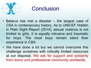 Conclusion
• Belarus has met a disaster – the largest case of
CSA in contemporary history. As to UNICEF Hidden
in Plain Sight Report (2014), sexual violence is not
limited to girls, it is equally intrusive and traumatic
for boys. The most boys remain silent their
experience in CSA.
• We have done a lot but we cannot overcome this
challenge ourselves with critically limited resources
at our disposal. We ask for support and solidarity
from donor and professional community worldwide.
 