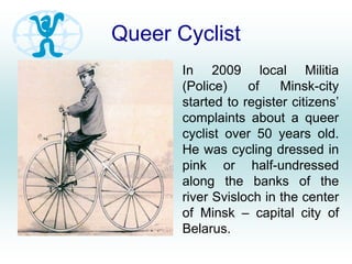 Queer Cyclist
In 2009 local Militia
(Police) of Minsk-city
started to register citizens’
complaints about a queer
cyclist over 50 years old.
He was cycling dressed in
pink or half-undressed
along the banks of the
river Svisloch in the center
of Minsk – capital city of
Belarus.
 