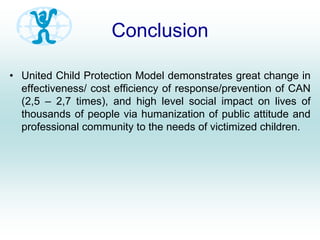 Conclusion
• United Child Protection Model demonstrates great change in
effectiveness/ cost efficiency of response/prevention of CAN
(2,5 – 2,7 times), and high level social impact on lives of
thousands of people via humanization of public attitude and
professional community to the needs of victimized children.
 